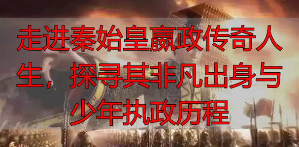 走进秦始皇嬴政传奇人生，探寻其非凡出身与少年执政历程