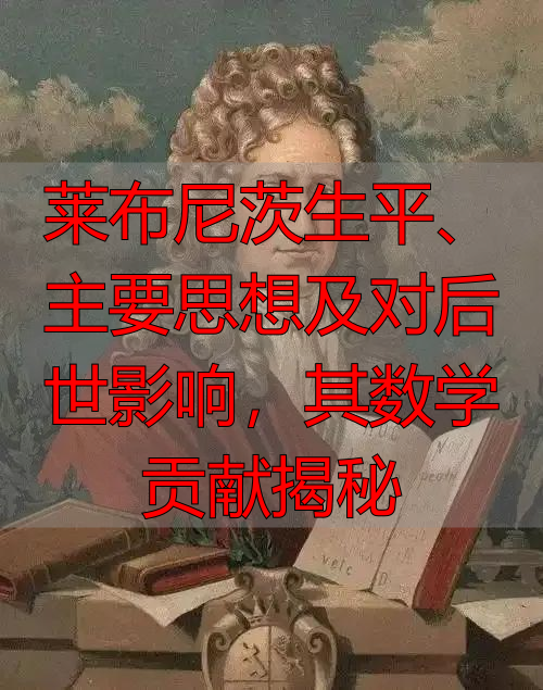 莱布尼茨生平、主要思想及对后世影响，其数学贡献揭秘