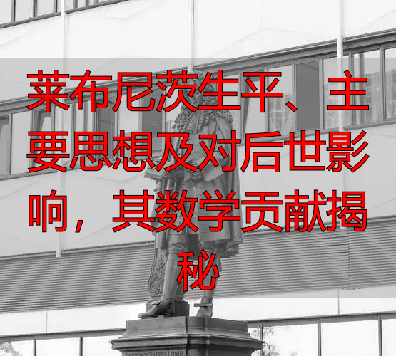 莱布尼茨生平、主要思想及对后世影响，其数学贡献揭秘