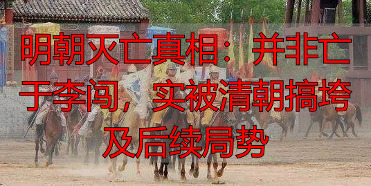 明朝灭亡真相：并非亡于李闯，实被清朝搞垮及后续局势
