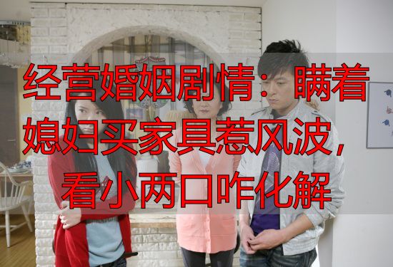 经营婚姻剧情：瞒着媳妇买家具惹风波，看小两口咋化解