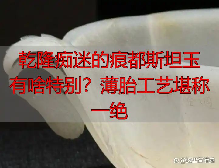 乾隆痴迷的痕都斯坦玉有啥特别？薄胎工艺堪称一绝