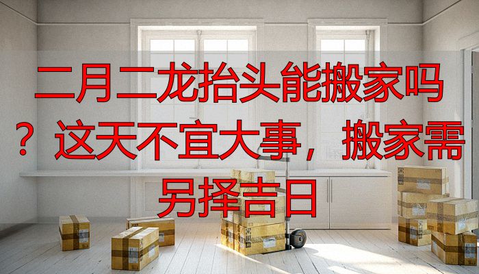 二月二龙抬头能搬家吗?这天不宜大事,搬家需另择吉日