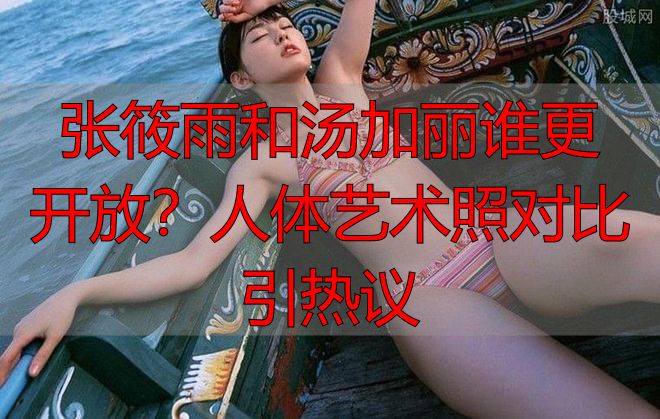 张筱雨和汤加丽谁更开放？人体艺术照对比引热议