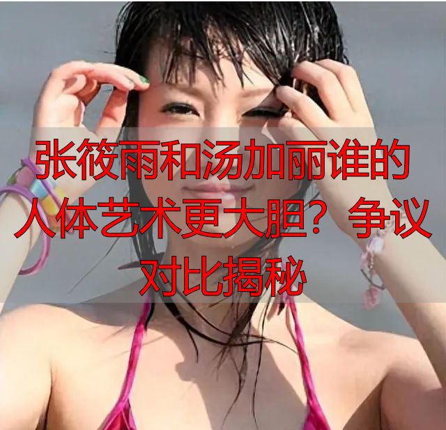 张筱雨和汤加丽谁的人体艺术更大胆？争议对比揭秘