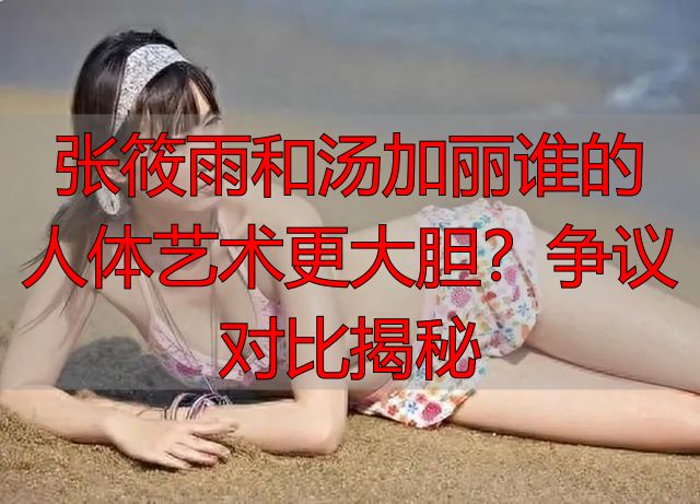 张筱雨和汤加丽谁的人体艺术更大胆？争议对比揭秘