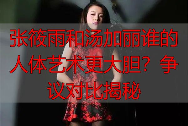 张筱雨和汤加丽谁的人体艺术更大胆？争议对比揭秘
